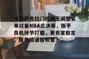 今晨萨克拉门托国王调整名单以备NBA总决赛，扳平良机环节打磨，更衣室稳定，医务组通报恢复的简单介绍
