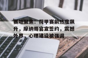 赛地聚焦：荷甲赛前热度飙升，摩纳哥官宣签约，震撼外界，心理建设被强调